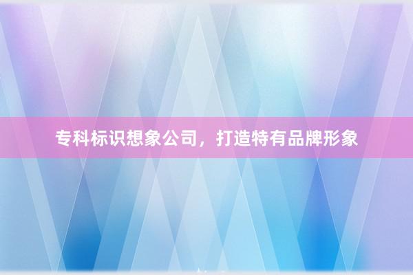 专科标识想象公司，打造特有品牌形象